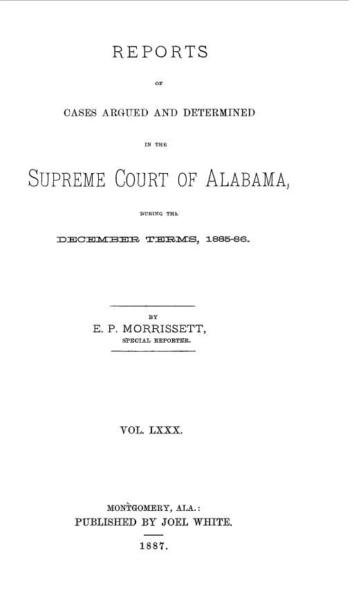 handle is hein.statereports/supctalabm0080 and id is 1 raw text is: 



      REPORTS

            OF


CASES ARGUED AND DETERMINED


           IN THE


SUPREME COURT OF ALABAMA,


               DURING THE

    DECElrBMER TEMVS,  1885-86-


          BY
  E. P. MORRISSETT,
      SPECIAL REPORTIVR.








      VOL. LXXX.







    MONTGOMERY, ALA.:
PUBLISHED BY JOEL WHITE.

         1887.



