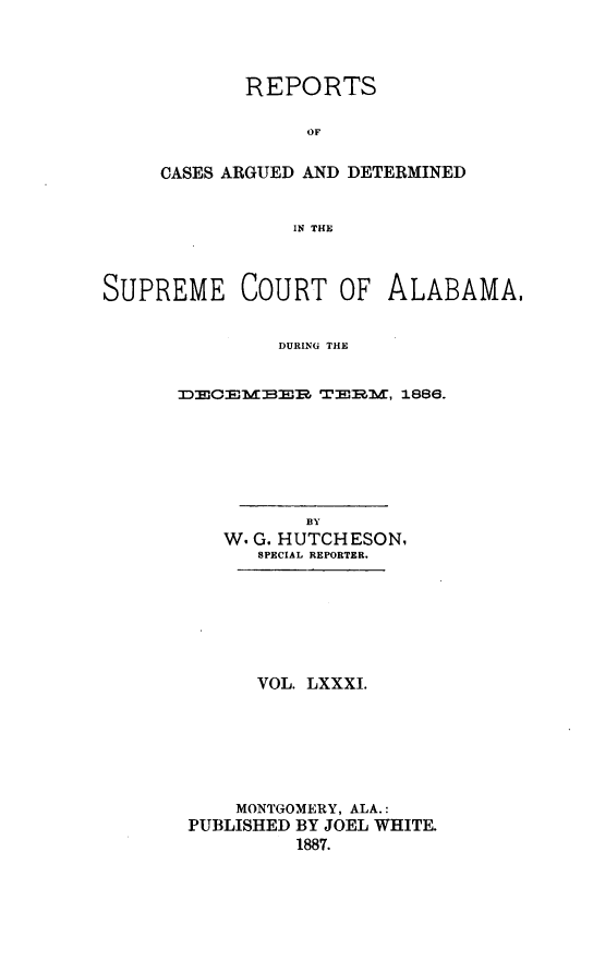 handle is hein.statereports/supctalabm0081 and id is 1 raw text is: REPORTS
OF
CASES ARGUED AND DETERMINED
IN THE

SUPREME COURT OF ALABAMA,
DURING THE
DLCEMLER TERM, 1886.

BY
W. G. HUTCH ESON,
SPECIAL REPORTER.
VOL. LXXXI.
MONTGOMERY, ALA.:
PUBLISHED BY JOEL WHITE.
1887.


