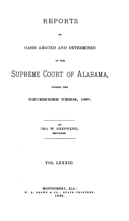 handle is hein.statereports/supctalabm0083 and id is 1 raw text is: REPORTS
OF
CASES ARGUED AND DETERMINED
IN THE

SUPREME COURT OF ALABAMA,
DURING THE
2CHMBMR TERM, 1887.

BY
JNO. W. SHEPHERD,
REPORTER.

VOL. LXXXIII.

MONTGOMERY, ALA.:
W. A. BROWN  &  CO., STATE  PRINTERS,
1888,


