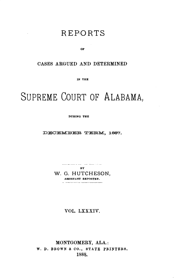 handle is hein.statereports/supctalabm0084 and id is 1 raw text is: REPORTS
OF
CASES ARGUED AND DETERMINED
IN THE

SUPREME COURT OF ALABAMA,
DURING THE
DECEMBER TERM, 1887.

BY
W. G. HUTCHESON,
ASSISTANT REPORTER.
VOL. LXXXIV.
MONTGOMERY, ALA.:
W. D. BROWN & CO., STATE PAINTEIS.
188$,


