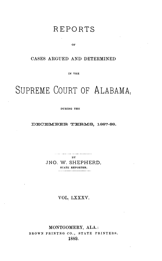 handle is hein.statereports/supctalabm0085 and id is 1 raw text is: REPORTS
OF
CASES ARGUED AND DETERMINED
IN THE

SUPREME COURT OF ALABAMA,
DURING THE
DECEMBER TERMS, 1887-88.

BY
JNO. W. SHEPHERD,
STATE REPORTER.
VOL. LXXXV.
MONTGOMERY, ALA.:
BROWN PRINTNG CO., STATE PRINTERS.
1889.


