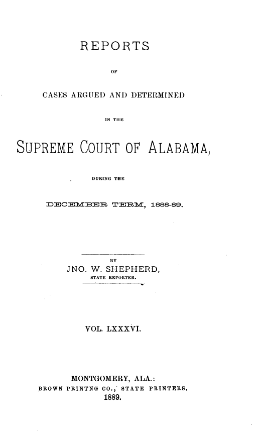 handle is hein.statereports/supctalabm0086 and id is 1 raw text is: REPORTS
OF
CASES ARGUED AND DETERMINED
IN TIE

SUPREME COURT OF ALABAMA,
DURING THE
DECEMBER TERM, 1888-89.

BY
JNO. W. SHEPHERD,
STATE REPORTER.
VOL. LXXXVI.
MONTGOMERY, ALA.:
BROWN PRINTNG CO., STATE PRINTERS,
1889.


