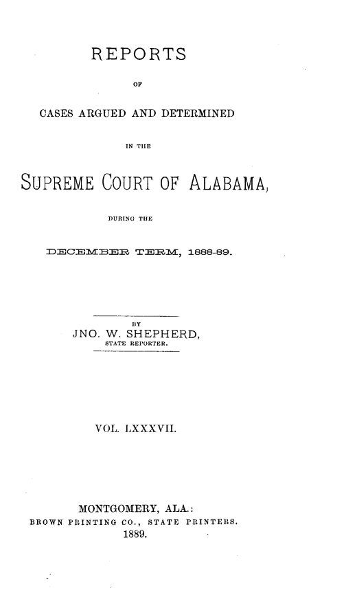 handle is hein.statereports/supctalabm0087 and id is 1 raw text is: REPORTS
OF
CASES ARGUED AND DETERMINED
IN TIIE

SUPREME COURT OF

ALABAMA,

DURING THE

~DECEM-ER TE2MM, 1888-89.

BY
JNO. W. SHEPHERD,
STATE REPORTER.
VOL. LXXXVII.
MONTGOMERY, ALA.:
BROWN PRINTING CO., STATE PRINTERS.
1889.


