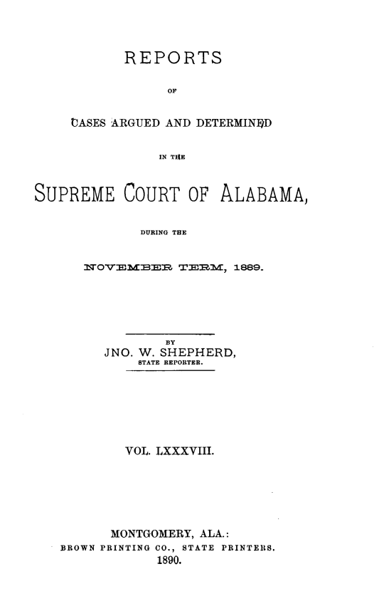 handle is hein.statereports/supctalabm0088 and id is 1 raw text is: REPORTS
OF
OASES ARGUED AND DETERMINED
IN TIRE

SUPREME COURT OF ALABAMA,
DURING THE
NWOVEMBER TERM, 1889.

BY
JNO. W. SHEPHERD,
STATE REPORTER.
VOL. LXXXVIII.
MONTGOMERY, ALA.:
BROWN PRINTING CO., STATE PRINTERS.
1890.


