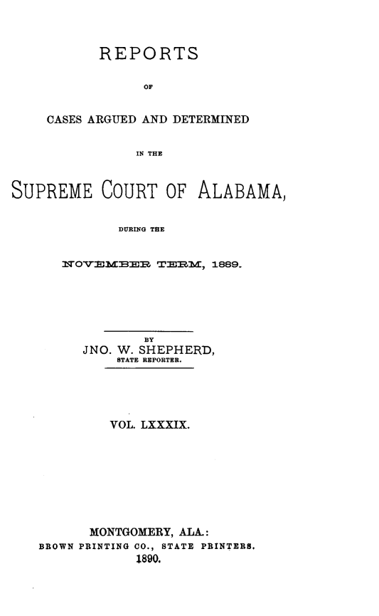 handle is hein.statereports/supctalabm0089 and id is 1 raw text is: REPORTS
OF
CASES ARGUED AND DETERMINED
IN THE

SUPREME COURT OF ALABAMA,
DURING THE
N5OVEMBER TERM, 1889.

BY
JNO. W. SHEPHERD,
STATE REPORTER.
VOL. LXXXIX.
MONTGOMERY, ALA.:
BROWN PRINTING CO., STATE PRINTERS.
1890.


