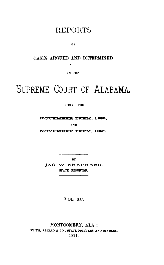 handle is hein.statereports/supctalabm0090 and id is 1 raw text is: REPORTS
OF
CASES ARGUED AND DETERMINED
IN THE

SUPREME COURT OF ALABAMA,
DURING THE
WOVir1MBE TBIRM, 1889,
AND
NOV-MMIlRE TERM, 1890.

BY
JNO. W. SHEPHERD.
STATE REPORTER.
VOL. XC.
MONTGOMERY, ALA.:
SMITH, ALLRED & CO., STATE PRINTERS AND BINDERS.
1891.


