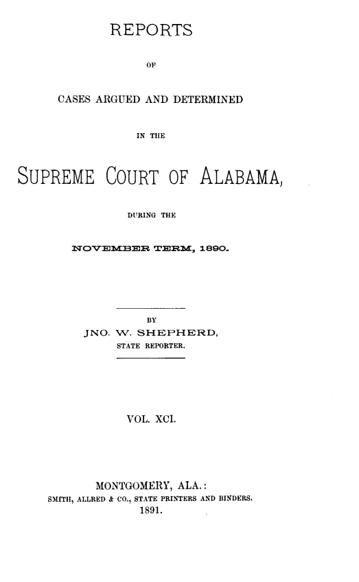 handle is hein.statereports/supctalabm0091 and id is 1 raw text is: REPORTS
OF
CASES ARGUED AND DETERMINED
IN THE

SUPREME COURT OF ALABAMA,
DURING THE
NOVEMBER TERM, 1890.
BY
JNO. W. SHEPHERD,
STATE REPORTER.

VOL. XCI.

MONTGOMERY, ALA.:
SMITH, ALLRED & CO., STATE PRINTERS AND BINDERS.
1891.


