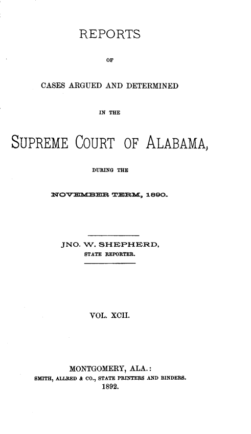 handle is hein.statereports/supctalabm0092 and id is 1 raw text is: REPORTS
OF
CASES ARGUED AND DETERMINED
IN THE

SUPREME COURT OF ALABAMA,
DURING THE
1QOVEMBER TERM, 1890..
JNO. W. SHEPHERD,
STATE REPORTER.
VOL. XCII.
MONTGOMERY, ALA.:
SMITH, ALLRED & CO., STATE PRINTERS AND BINDERS.
1892.



