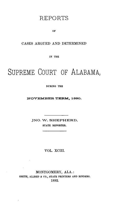 handle is hein.statereports/supctalabm0093 and id is 1 raw text is: REPORTS
OF
CASES ARGUED AND DETERMINED
IN THE

SUPREME COURT OF ALABAMA,
DURING THE
NOVEMBER TEi.M, 1890.
JNO. W. SHEPHERD,
STATE REPORTER.
VOL. XCIII.
MONTGOMERY, ALA.:
SMITH, ALLRED & CO., STATE PRINTERS AND BINDERS.
1892.


