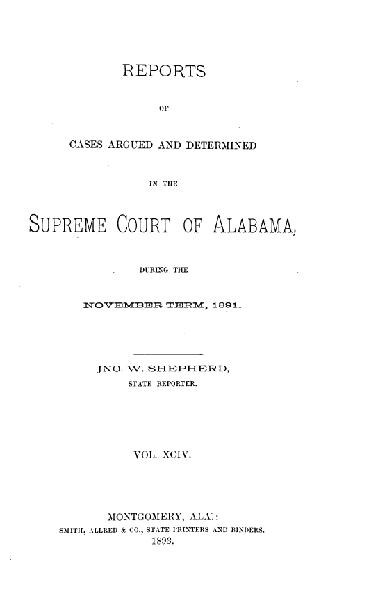 handle is hein.statereports/supctalabm0094 and id is 1 raw text is: REPORTS
OF
CASES ARGUED AND DETERMINED
IN THE

SUPREME COURT OF ALABAMA,
DURING THE
NSOVEMBER TERM, 1891_
JNO. W. SHEPHERD,
STATE REPORTER.
VOL. XCIV.
MONTGOMERY, ALA.:
SMITH, ALLRED & CO., STATE PRINTERS AND BINDERS.
1893.



