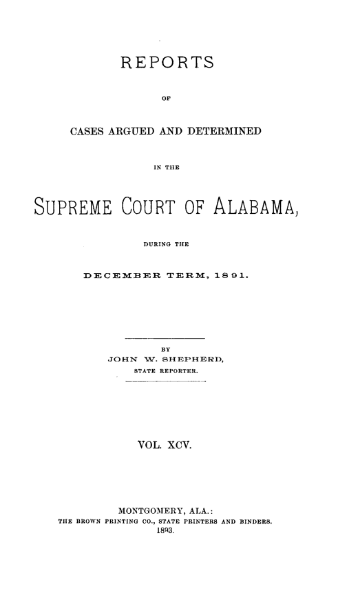 handle is hein.statereports/supctalabm0095 and id is 1 raw text is: REPORTS
OF
CASES ARGUED AND DETERMINED
IN THE

SUPREME COURT OF ALABAMA,
DURING THE
DECEMBER TERM, 18 91.

BY
JOHN    W. SHEPHERD,
STATE REPORTER.
VOL. XCV.
MONTGOMERY, ALA.:
THE BROWN PRINTING CO., STATE PRINTERS AND BINDERS.
1893.


