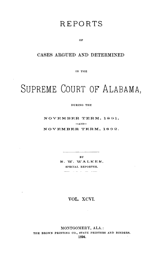 handle is hein.statereports/supctalabm0096 and id is 1 raw text is: REPORTS
OF
CASES ARGUED AND DETERMINED
IN THE

SUPREME COURT OF ALABAMA,
DURING THE
NOVEMBER TERM, 18 91,
-AND-
NOVEMBER TERM, 1892.
BY
R. W. WA LKER,
SPECIAL REPORTER.
VOL. XCVI.
MONTGOMERY, ALA.:
TIlE BROWN PRINTING CO., STATE PRINTERS AND BINDERS.
1894.


