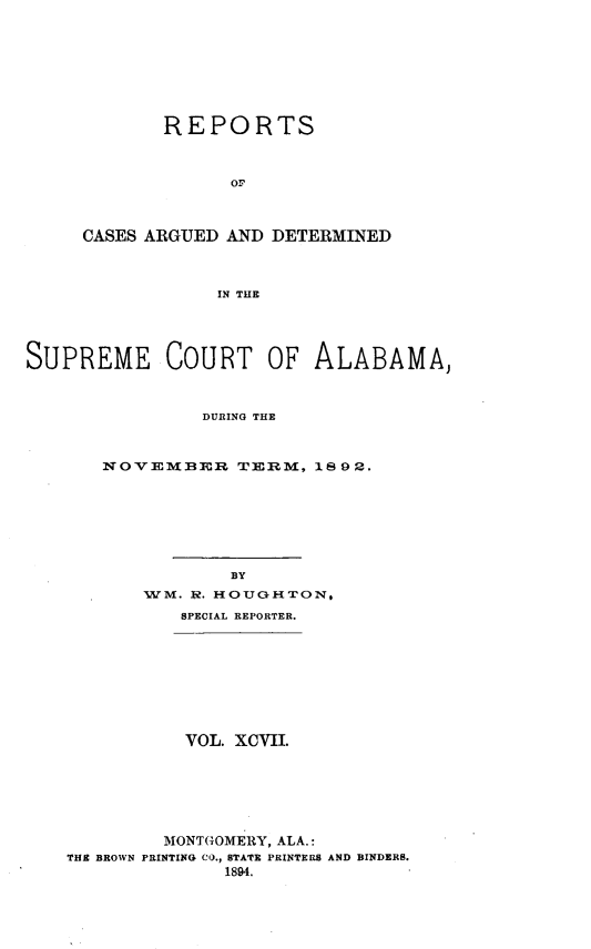handle is hein.statereports/supctalabm0097 and id is 1 raw text is: REPORTS
OF
CASES ARGUED AND DETERMINED
IN THE

SUPREME COURT OF ALABAMA,
DURING THE
NOVEMBER TERM, 1892.

BY
WM. $. HOUGHTON,
SPECIAL REPORTER.

VOL. XCVII.
MONTGOMERY, ALA.:
THE BROWN PRINTING CO., STATE PRINTERS AND BINDERS.
1894.


