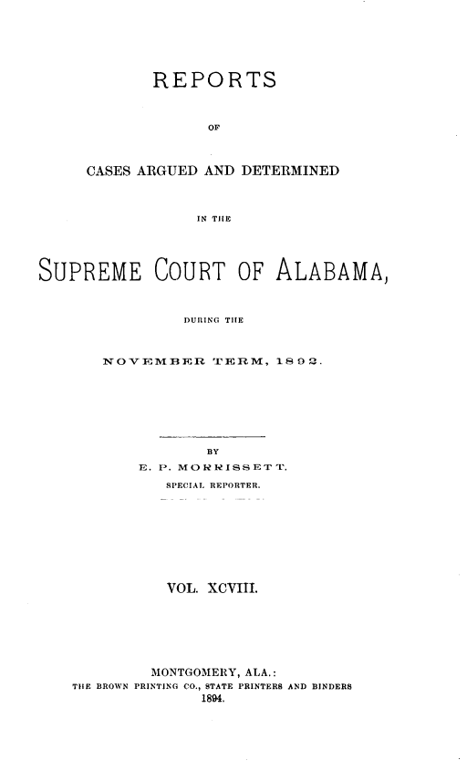 handle is hein.statereports/supctalabm0098 and id is 1 raw text is: REPORTS
OF
CASES ARGUED AND DETERMINED
IN TIlE

SUPREME COURT OF ALABAMA,
DURING TIHE
NOVEMBER TERM, 1892.

BY
E. P. MORRISSETT.
SPECIAL REPORTER.
VOL. XCVIII.
MONTGOMERY, ALA.:
TIIE BROWN PRINTING CO., STATE PRINTERS AND BINDERS
1894.


