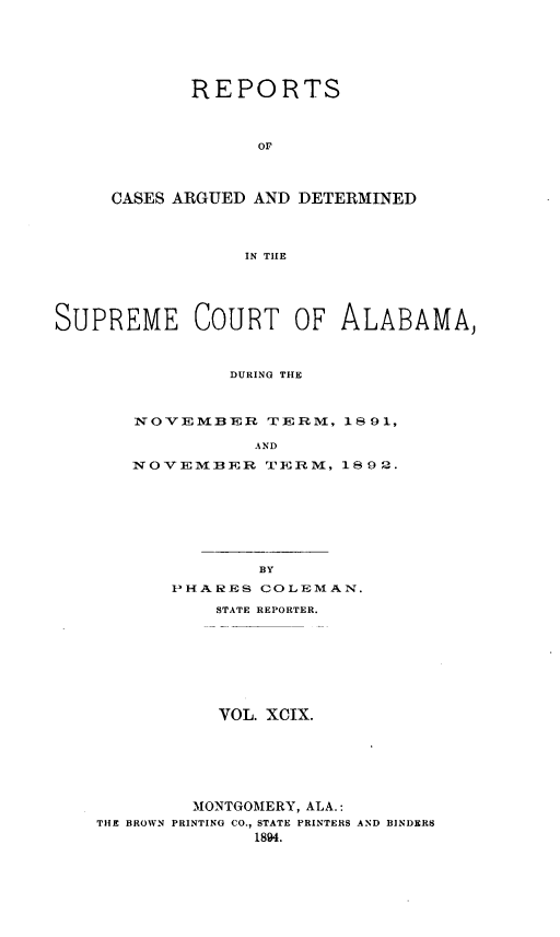 handle is hein.statereports/supctalabm0099 and id is 1 raw text is: REPORTS
OF
CASES ARGUED AND DETERMINED
IN TIIE

SUPREME COURT OF ALABAMA,
DURING THE
NOVEMBER TERM, 1891,
AND
NOVEMBER TERM, 1892.
BY
PHARES COLEMAN.
STATE REPORTER.
VOL. XCIX.
MONTGOMERY, ALA.:
THE BROWN PRINTING CO., STATE PRINTERS AND BINDERS
1894.


