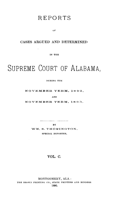 handle is hein.statereports/supctalabm0100 and id is 1 raw text is: REPORTS

CASES ARGUED

OF
AND DETERMINED

IN TIIE

SUPREME COURT OF ALABAMA,
DURING TUE
NOVEMBER TERM, 11 92,
AND
NOVEMBER TERM, I O 3.
BY
WM. S. T .110 INGTON,
SPECIAL REPORTER.
VOL. C.
MONTGOMERY, ALA.:
TilE BROWN PRINTING CO., STATE PRINTERS AND BINDERS
1895.


