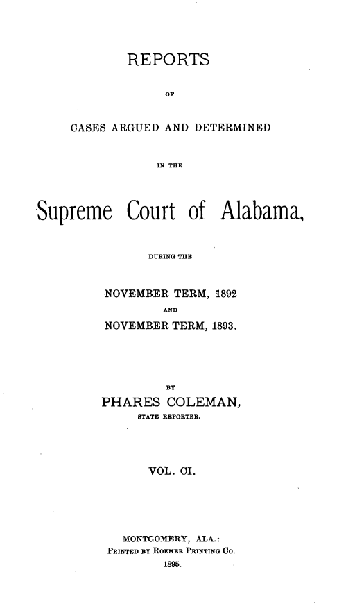 handle is hein.statereports/supctalabm0101 and id is 1 raw text is: REPORTS
OF
CASES ARGUED AND DETERMINED
IN THE

Supreme Court of Alabama,
DURING THE
NOVEMBER TERM, 1892
AND
NOVEMBER TERM, 1893.
BY
PHARES COLEMAN,
STATE REPORTER.
VOL. CI.

MONTGOMERY, ALA.:
PRINTED BY ROEMER PRINTING CO.
1895.


