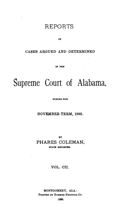 handle is hein.statereports/supctalabm0102 and id is 1 raw text is: REPORTS
OF
CASES ARGUED AND DETERMINED
IN THE

Supreme Court of Alabama,
DURING THE
NOVEMBER TERM, 1893.
BY
PHARES COLEMAN,
STATE REPORTER.
VOL. CII.
MONTGOMERY, ALA.:
PRINTED BY ROEMER PRINTING CO.
1896.


