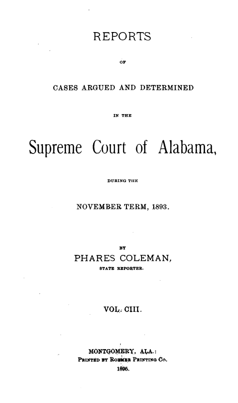 handle is hein.statereports/supctalabm0103 and id is 1 raw text is: REPORTS
OF
CASES ARGUED AND DETERMINED
IN THE

Supreme Court of Alabama,
DURING TIIE
NOVEMBER TERM, 1893.
BY
PHARES COLEMAN,
STATE REPORTER.
VOL. CIII.
MONTGOMERY, A41A.:
PRINT$D 9T Rovkza PRINTING CO.
169.


