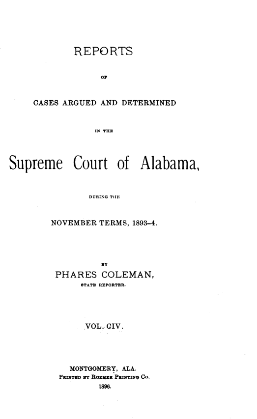 handle is hein.statereports/supctalabm0104 and id is 1 raw text is: REPORTS
Or
CASES ARGUED AND DETERMINED
IN THE

Supreme Court of Alabama,
DURING TIIE
NOVEMBER TERMS, 1893-4.
BY
PHARES COLEMAN,
STATE REPORTER.
VOL. CIV.
MONTGOMERY, ALA.
PRINTED BY ROEMUR PRINTIN CO.
1896.


