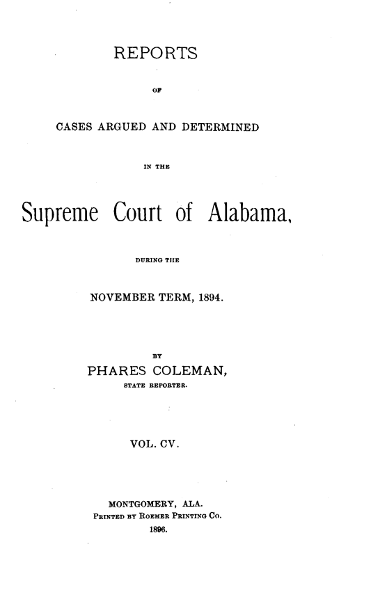 handle is hein.statereports/supctalabm0105 and id is 1 raw text is: REPORTS
OF
CASES ARGUED AND DETERMINED
IN THE

Supreme Court of Alabama,
DURING THE
NOVEMBER TERM, 1894.
BY
PHARES COLEMAN,
STATE REPORTER.
VOL. CV.
MONTGOMERY, ALA.
PRINTED BY ROEMER PRINTING CO.
1896.


