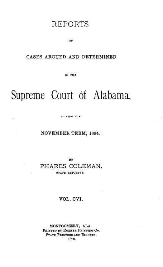 handle is hein.statereports/supctalabm0106 and id is 1 raw text is: REPORTS
OF
CASES ARGUED AND DETERMINED
IN THE

Supreme Court Of Alabama,
DITRING TIHE
NOVEMBER TERM, 1894.
BY
PHARES COLEMAN,
STATE REPORTER.
VOL. CVI.
MONTGOMERY, ALA.
PRINTED BY ROEMER PRINTING Co.,
STATE PRINTERS AND BIN11ER.
1896.


