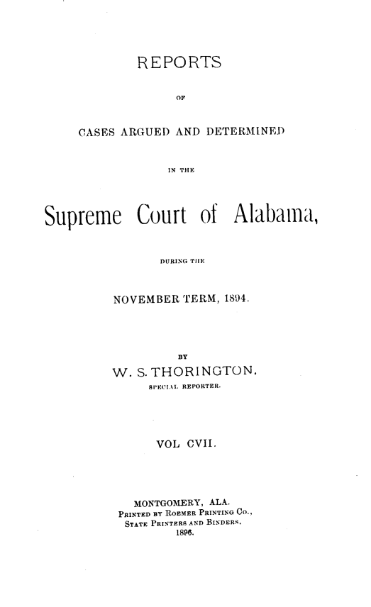 handle is hein.statereports/supctalabm0107 and id is 1 raw text is: REPORTS
OF
CASES ARGUED AND DETERMINED
IN THE

Supreme Court of Alabama,
DURING TIE
NOVEMBER TERM, 1894.
BY
W. S. THORINGTON,
SPECIAL REPORTER.
VOL CVII.
MONTGOMERY, ALA.
PRINTED BY ROEMER PRINTING Co.,
STATE PRINTERS AND BINDERS.
1896.


