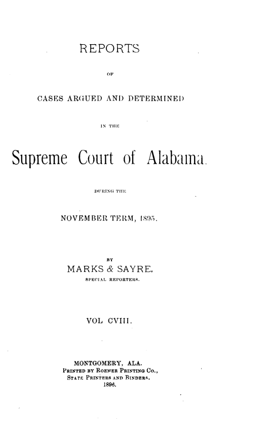 handle is hein.statereports/supctalabm0108 and id is 1 raw text is: REPORTS
OF
CASES ARGUED AND DETERMINED
IN 'Till

Supreme Court of Alabama.
I)URING TIllI
NOVEMBER TERM, 1895.
BY
MARKS & SAYRE,
SPECIAL REPORTERS.
VOL CVIII.
MONTGOMERY, ALA.
PRINTED BY ROENER PRINTING CO.,
STATE PRINTERS AND BINDERS.
1896.



