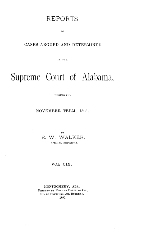 handle is hein.statereports/supctalabm0109 and id is 1 raw text is: REPORTS
OF
CASES ARGUED AND DETERMINED
JN  'TE
Supreme Court of Alabama,
DURING TIT]E

NOVEMBER TERM, 181:.
BY
R. W. WALKER,
SPEOIAL REPORTER.
VOL CIX.
MONTGOMERY, ALA.
PRI'TE1 BY ROEMFER PRINTING CO.,
STATE PRINTERs AND BINDERS.
1897.


