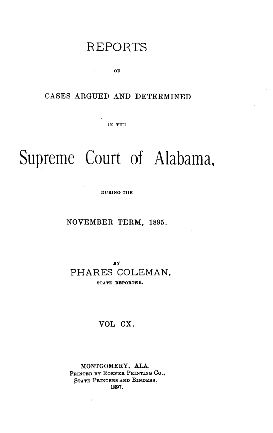 handle is hein.statereports/supctalabm0110 and id is 1 raw text is: REPORTS
(IF
CASES ARGUED AND DETERMINED
IN THE

Supreme Court of Alabama,
DURING TIFE
NOVEMBER TERM, 1895.

BY
PHARES COLEMAN,
STATE REPORTER.
VOL CX.
MONTGOMERY, ALA.
PRINTED BY ROEMER PRINTING Co.,
$TATE PRINTERS AND BINDERS.
1897.


