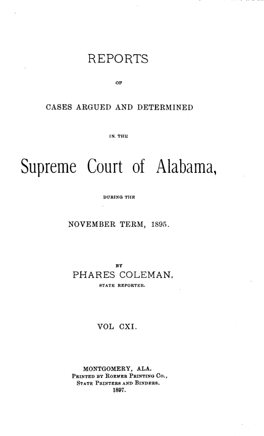 handle is hein.statereports/supctalabm0111 and id is 1 raw text is: REPORTS
OF
CASES ARGUED AND DETERMINED
IN. THE

Supreme Court of Alabama,
DURING THE
NOVEMBER TERM, 1895.

BY
PHARES COLEMAN,
STATE REPORTER.
VOL CXI.
MONTGOMERY, ALA.
PRINTED BY ROEMER PRINTING CO.,
STATE PRINTERS AND BINDERS.
1897.


