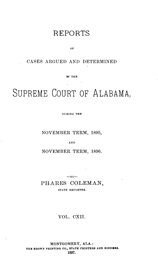 handle is hein.statereports/supctalabm0112 and id is 1 raw text is: REPORTS
OF
CASES ARGUED AND DETERMINED
IN THE

SUPREME COURT OF ALABAMA,
DURING THE
NOVEMBER TERM, 1895,
AND

NOVEMBER TERM, 1896.
-1BY-
PHARES COLEMAN,
STATE REPORTER.
VOL. CXII.
MONTGOMERY, ALA.:
THE BROWN PRINTING CO., STATE PRINTERS AND BINDBRS.
1897.


