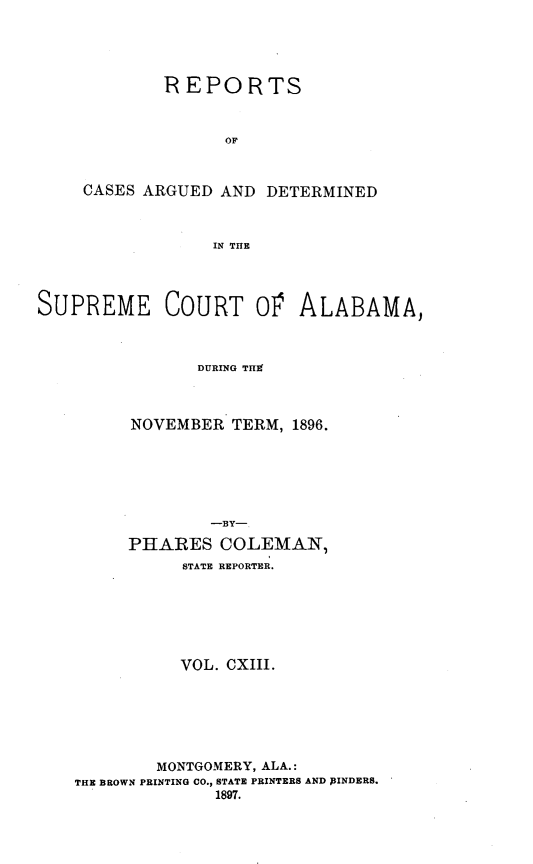 handle is hein.statereports/supctalabm0113 and id is 1 raw text is: REPORTS
OF
CASES ARGUED AND DETERMINED
IN THE

SUPREME COURT 0V ALABAMA,
DURING THC
NOVEMBER TERM, 1896.
-BY-
PHARES COLEMAN,
STATE REPORTER.
VOL. CXIII.
MONTGOMERY, ALA.:
THE BROWN PRINTING CO., STATE PRINTERS AND )INDERS.
1897.


