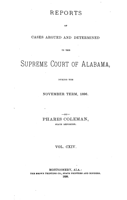 handle is hein.statereports/supctalabm0114 and id is 1 raw text is: REPORTS
OF
CASES ARGUED AND DETERMINED
IN THE
SUPREME COURT OF ALABAMA,
DURING THE

NOVEMBER TERM, 1896.
-BY-
PHARES COLEMAN,
STATE REPORTER.
VOL. CXIV.
MONTGOMERY, ALA.:
THE BROWN PRINTING CO., STATE PRINTERS AND BINDERS.
1898.



