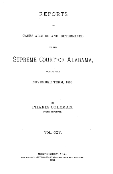 handle is hein.statereports/supctalabm0115 and id is 1 raw text is: REPORTS
Or
CASES ARGUED AND DETERMINED
IN THE

SUPREME COURT OF ALABAMA,
DURING THE
NOVEMBER TERM, 1896.

-BY-
PHARES COLEMAN,
STATE REPORTER.
VOL. CXV.
MONTGOMERY, ALA.:
THE BROWN PRINTING CO., STATE PRINTERS AND BINDERS.
1898.


