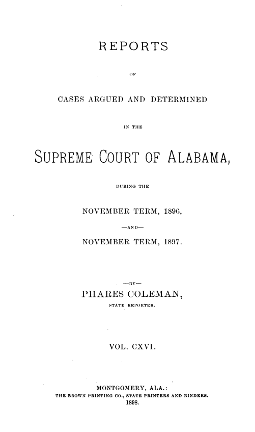 handle is hein.statereports/supctalabm0116 and id is 1 raw text is: REPORTS
CASES ARGUED AND DETERMINED
IN TIHE

SUPREME COURT OF ALABAMA,
DURING TILE
NOVEMBER TERM, 1896,
-A N D-

NOVEMBER TERM, 1897.
--ly-
PHARES COLEMAN,
STATE REPORTER.
VOL. CXVI.
MONTGOMERY, ALA.:
THE BROWN PRINTING CO., STATE PRINTERS AND BINDERS.
1898.


