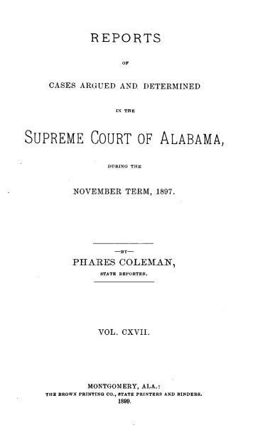 handle is hein.statereports/supctalabm0117 and id is 1 raw text is: REPORTS
OF
CASES ARGUED AND DETERMINED
IN THE

SUPREME COURT OF ALABAMA,
DURING THE
NOVEMBER TERM, 1897.

-BY-
PHARES COLEMAN,
STATE REPORTER.
VOL. CXVII.
MONTGOMERY, ALA.:
THE BROWN PRINTING CO., STATE PRINTERS AND BINDERS.
1899.



