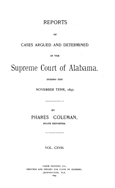handle is hein.statereports/supctalabm0118 and id is 1 raw text is: REPORTS
OF
CASES ARGUED AND DETERMINED
IN THE
Supreme Court of Alabama.
DURING THE
NOVEMBER TERM, 1897.
BY
PHARES COLEMAN,
STATE REPORTER.
VOL. CXVIII.
VANCE PRINTING CO.,
PRINTERS AND BINDERS FOR STATE OF ALABAMA,
JACKSONVILLE, FLA.
.899


