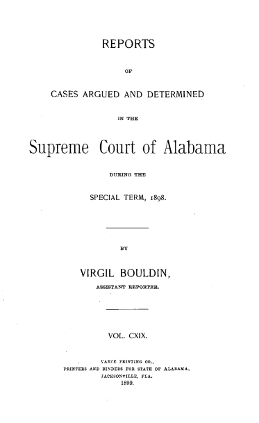 handle is hein.statereports/supctalabm0119 and id is 1 raw text is: REPORTS
OF
CASES ARGUED AND DETERMINED
IN THE

Supreme Court of Alabama
DURING THE
SPECIAL TERM, 1898.
BY
VIRGIL BOULDIN,
ASSISTANT REPORTER.
VOL. CXIX.
VANCE PRINTING CO.,
PRINTERS AND BINDERS FOR STATE OF ALABAMA,
JACKSONVILLE, FLA.
1899.


