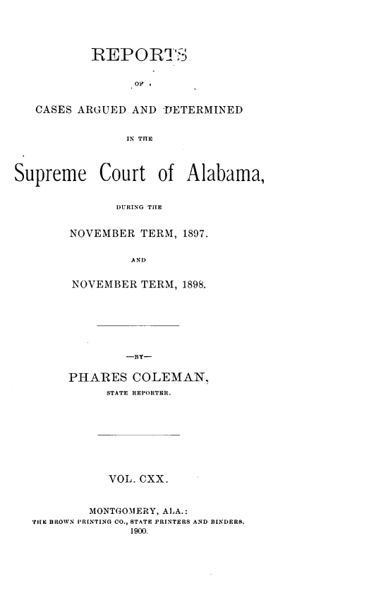 handle is hein.statereports/supctalabm0120 and id is 1 raw text is: REPORTS
Oa .
CASES ARGUED AND -DETERMINED
IN THE
Supreme Court of Alabama,
DURING THE

NOVEMBER TERM, 1897.
AND
NOVEMBER TERM, 1898.
-BY-

PHARES COLEMAN,
STATE REPORTER.
VOL. CXX.
MONTGOMERY, ALA.:
TILE BROWN P'R[NTING CO., STATE PRINTERS AND BINDERS.
1900.


