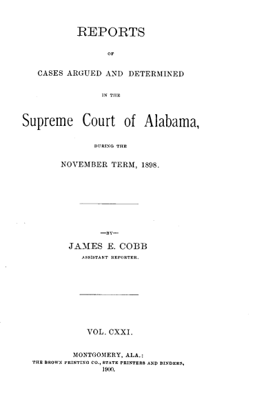 handle is hein.statereports/supctalabm0121 and id is 1 raw text is: REPORTS
OP
CASES ARGUED AND DETERMINED
IN THE
Supreme Court of Alabama,
DURING THE
NOVEMBER TERM, 1898.
-By-
JAMES E. COBB
ASSISTANT REPORTER.

VOL. CXXI.
MONTGOMERY, ALA.:
THE BROWN PRINTING CO., STATE PRINTERS AND BINDERS,
1900.


