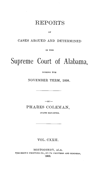 handle is hein.statereports/supctalabm0122 and id is 1 raw text is: REPORTS
OF
CASES ARGUED AND DETERMINED
IN THE
Supreme Court of Alabama,
DURING THE
NOVEMBER TERM, 1898.

PHARES COLEMAN,
STATE REPORTER.
VOL. CXXII.
MONTGOMERY, ALA.
TIlE BROWN PRINTING CO., STYITR PRINTERS AND BINDERS,
.1900.


