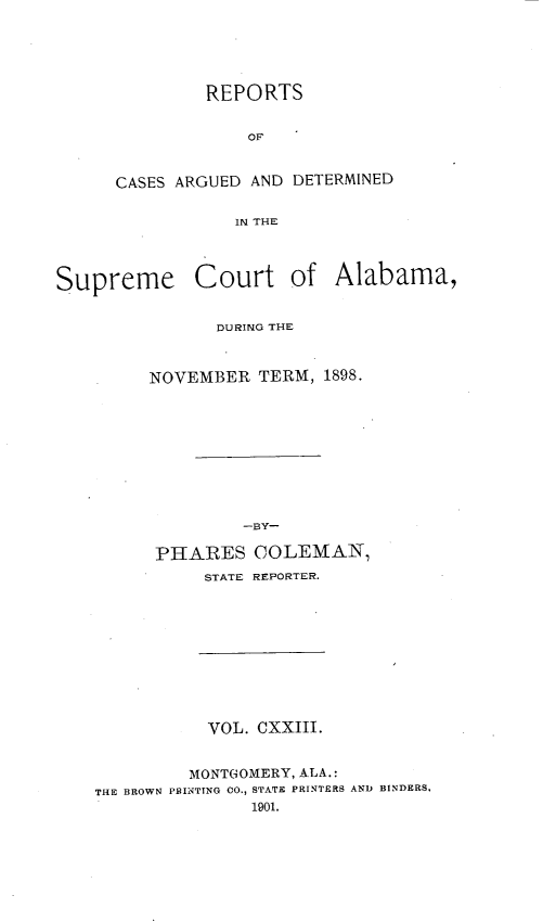 handle is hein.statereports/supctalabm0123 and id is 1 raw text is: REPORTS
OF
CASES ARGUED AND DETERMINED
IN THE

Supreme Court of Alabama,
DURING THE
NOVEMBER TERM, 1898.
-BY-
PHARES COLEMAN,
STATE REPORTER.

VOL. CXXIII.
MONTGOMERY, ALA.:
THE BROWN PRINTTNG 00,, STATE PRINTERS AND BINDERS.
1901.


