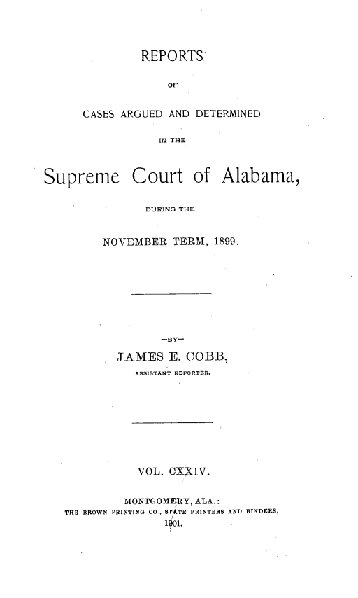 handle is hein.statereports/supctalabm0124 and id is 1 raw text is: REPORTS.
OF
CASES ARGUED AND DETERMINED
IN THE

Supreme

Court of Alabama,

DURING THE
NOVEMBER TERM, 1899.
-BY
JAMES E. COBB.
ASSISTANT REPORTER.

VOL. CXXIV.

MONTGOMERY, ALA.:
THE BROWN PBINTING CO., STATE PRINTERS
1901.

AND BINDERS,


