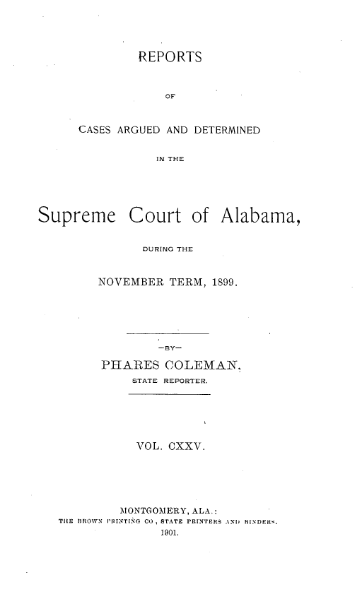 handle is hein.statereports/supctalabm0125 and id is 1 raw text is: REPORTS
OF
CASES ARGUED AND DETERMINED
IN THE

Supreme Court of Alabama,
DURING THE
NOVEMBER TERM, 1899.
-BY-
PHARES COLEMAN,
STATE REPORTER.
VOL. CXXV.
MONTGOMERY, ALA.:
THE BROWN PR INTINO CO, STATE PRINTERS ANI) BiNDERS.
1901.


