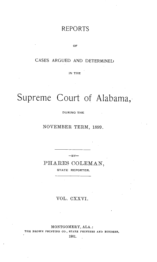 handle is hein.statereports/supctalabm0126 and id is 1 raw text is: REPORTS
OF
CASES ARGUED AND DETERMINED
IN THE

Supreme Court of Alabama,
DURING THE
NOVEMBER TERM, 1899.
-BY-
PHARES COLEMAN,
STATE REPORTER.

VOL. CXXVI.
MONTGOMERY, ALA.:
TfEi BROWN PRINTING CO., STATE PRINTERS AND BINDERS,
1901.


