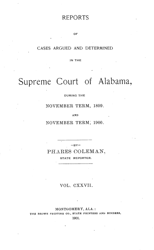 handle is hein.statereports/supctalabm0127 and id is 1 raw text is: REPORTS
OF
CASES ARGUED AND DETERMINED
IN THE

Supreme Court of Alabama,
DURING THE
NOVEMBER TERM, 1899.
AND
NOVEMBER TERM; 1900.
-BY-
PHARES COLEMAN,
STATE REPORTER.
VOL. CXXVII.
MONTGOMERY, ALA.:
'THE BROWN PRINTING CO., STATE PRINTERS AND BINDERS,
1901.


