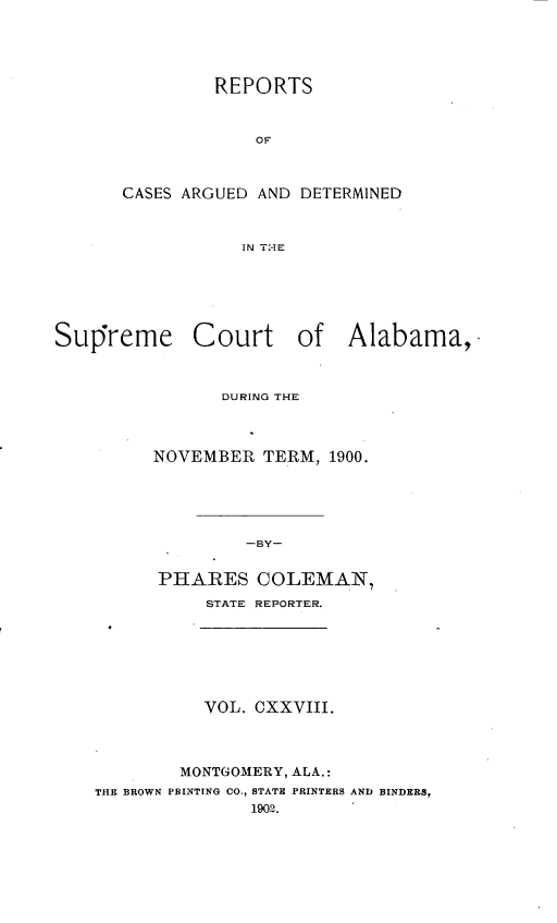 handle is hein.statereports/supctalabm0128 and id is 1 raw text is: REPORTS
OF
CASES ARGUED AND DETERMINED
IN THE

Supreme

Court of Alabama,

DURING THE
NOVEMBER TERM, 1900.
-BY-
PHARES COLEMAN,
STATE REPORTER.

VOL. CXXVIII.
MONTGOMERY, ALA.:
THE BROWN PBINTING CO., STATE PRINTERS AND BINDERS,
1902.



