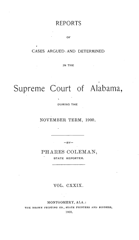 handle is hein.statereports/supctalabm0129 and id is 1 raw text is: REPORTS
OF
CASES ARGUED.AND DETERMINED
IN THE

Supreme Court of Alabama,
DURING THE
NOVEMBER TERM, 1900.
-BY-
PHARES COLEMAN,
STATE REPORTER.

VOL. CXXIX.
MONTGOMERY, ALA.:
TIlE BROWN PBINTING 00., STATE PRINTERS AND BINDERS,
1902.


