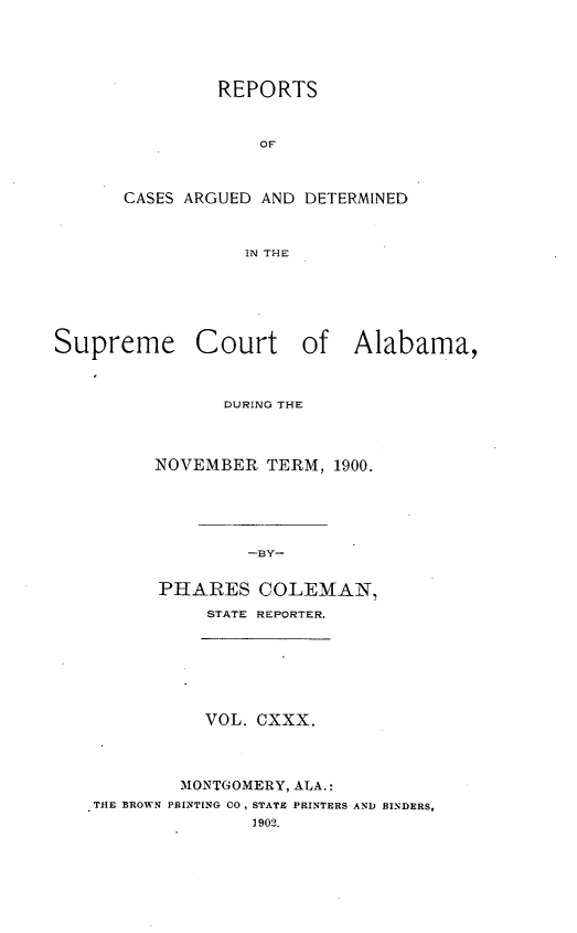 handle is hein.statereports/supctalabm0130 and id is 1 raw text is: REPORTS
OF
CASES ARGUED AND DETERMINED
IN THE

Supreme Court of Alabama,
DURING THE
NOVEMBER TERM, 1900.
-BY-
PHARES COLEMAN,
STATE REPORTER.

VOL. CXXX.

MONTGOMERY, ALA.:
THE BROWN PRINTING CO, STATE PRINTERS
1902.

AND BINDERS,


